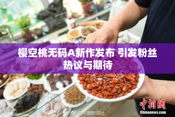 樱空桃无码A新作发布 引发粉丝热议与期待