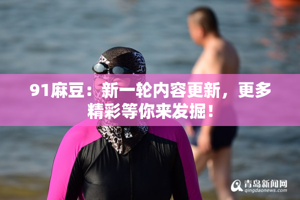 91麻豆：新一轮内容更新，更多精彩等你来发掘！