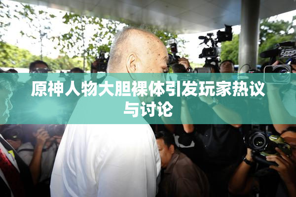 原神人物大胆裸体引发玩家热议与讨论