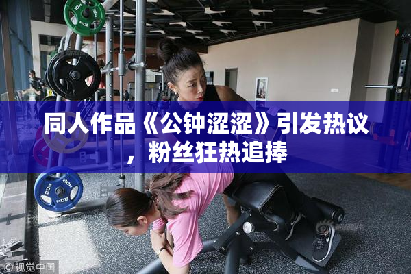 同人作品《公钟涩涩》引发热议，粉丝狂热追捧