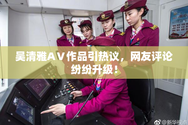 吴清雅AⅤ作品引热议，网友评论纷纷升级！