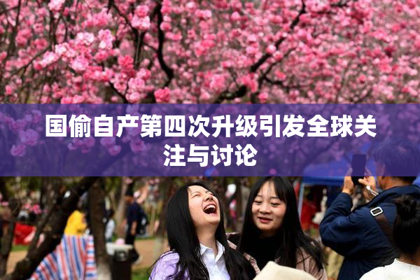 国偷自产第四次升级引发全球关注与讨论