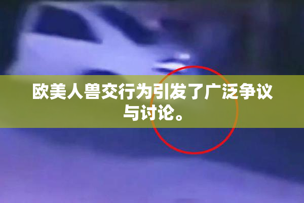 欧美人兽交行为引发了广泛争议与讨论。