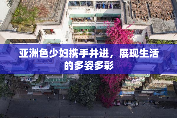 亚洲色少妇携手并进，展现生活的多姿多彩