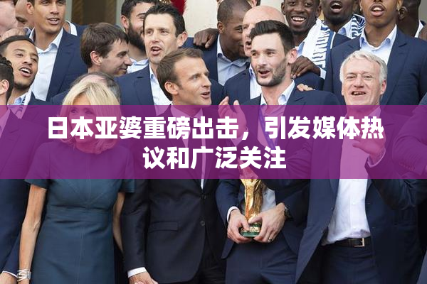 日本亚婆重磅出击，引发媒体热议和广泛关注