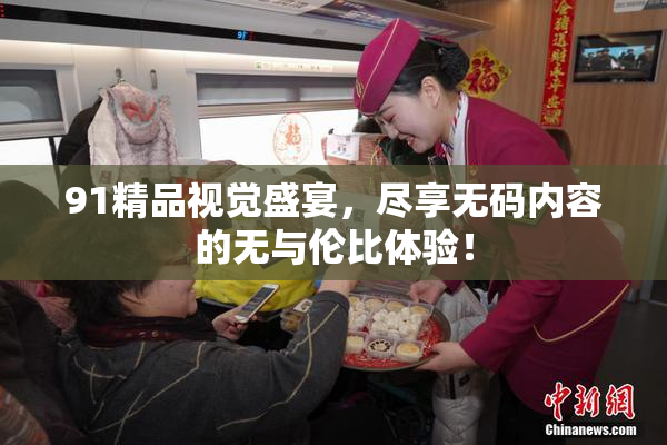 91精品视觉盛宴，尽享无码内容的无与伦比体验！