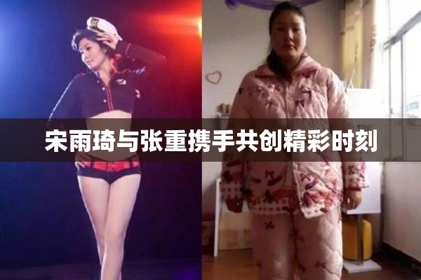 宋雨琦与张重携手共创精彩时刻