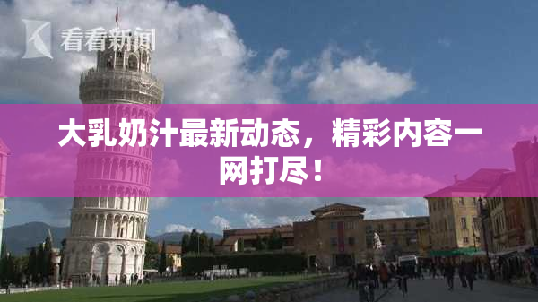 大乳奶汁最新动态，精彩内容一网打尽！