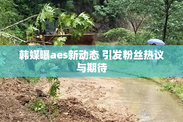 韩媒曝aes新动态 引发粉丝热议与期待