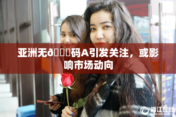 亚洲无🈚码A引发关注，或影响市场动向