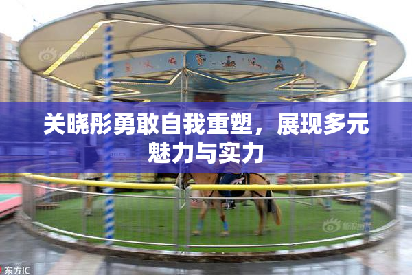 关晓彤勇敢自我重塑，展现多元魅力与实力