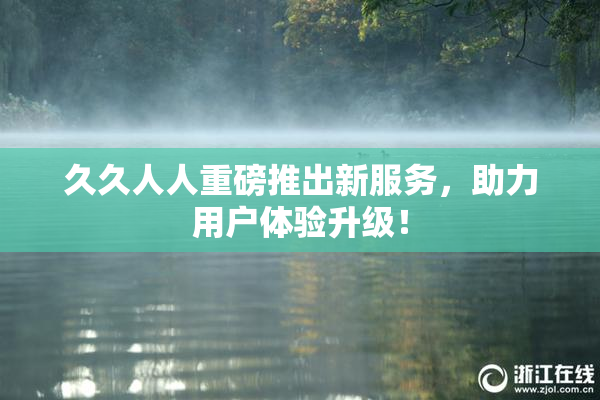 久久人人重磅推出新服务，助力用户体验升级！