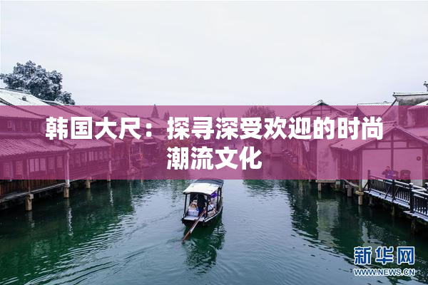 韩国大尺：探寻深受欢迎的时尚潮流文化