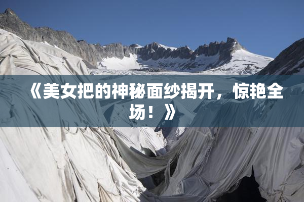 《美女把的神秘面纱揭开，惊艳全场！》