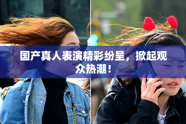 国产真人表演精彩纷呈，掀起观众热潮！
