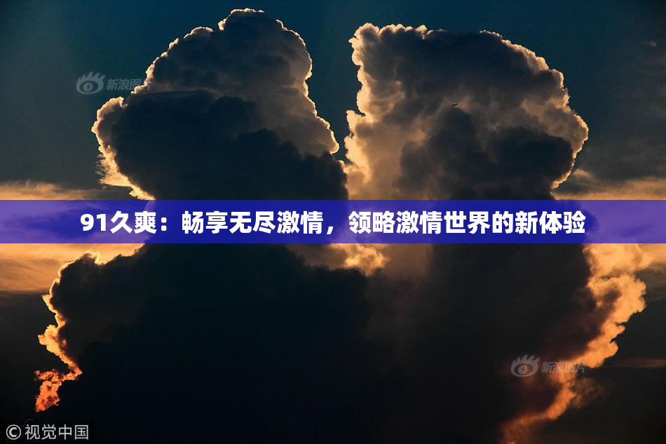 91久爽：畅享无尽激情，领略激情世界的新体验