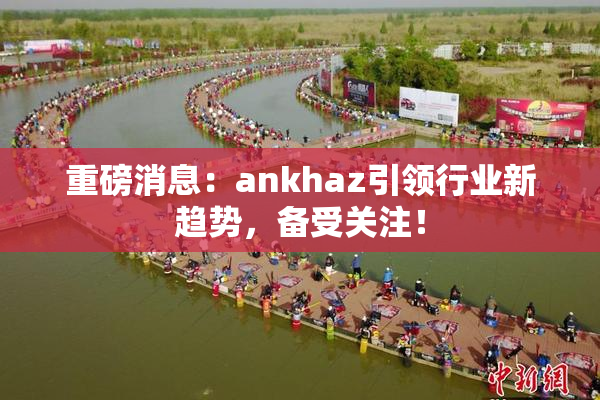 重磅消息：ankhaz引领行业新趋势，备受关注！