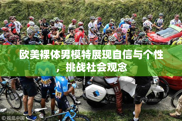 欧美裸体男模特展现自信与个性，挑战社会观念