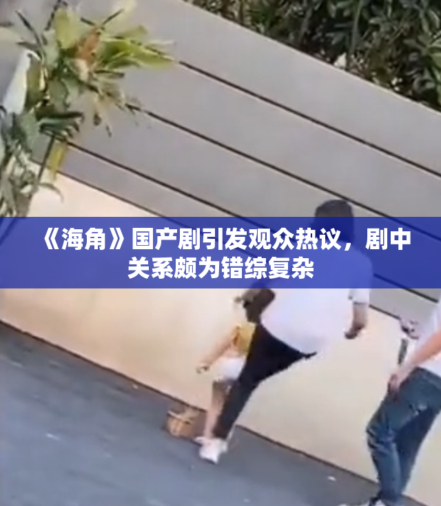 《海角》国产剧引发观众热议，剧中关系颇为错综复杂