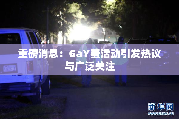 重磅消息：GaY羞活动引发热议与广泛关注