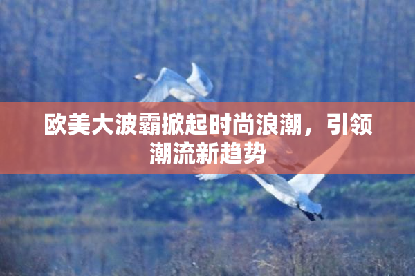 欧美大波霸掀起时尚浪潮，引领潮流新趋势