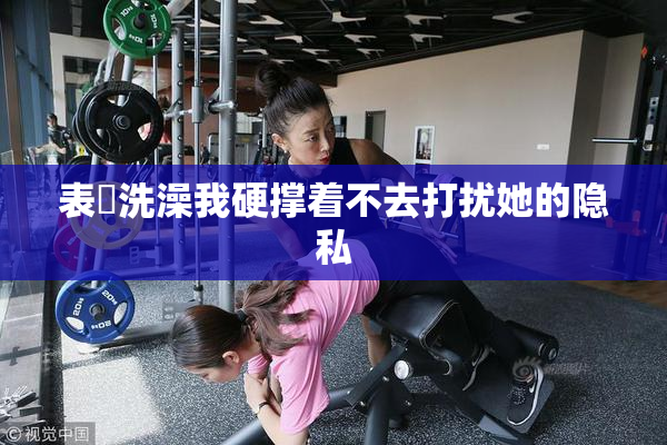 表妺洗澡我硬撑着不去打扰她的隐私