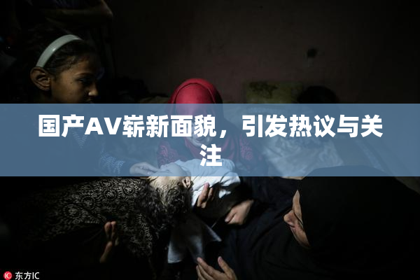 国产AV崭新面貌，引发热议与关注