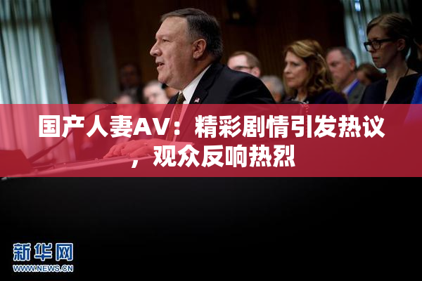 国产人妻AV：精彩剧情引发热议，观众反响热烈