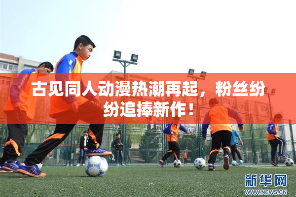 古见同人动漫热潮再起，粉丝纷纷追捧新作！