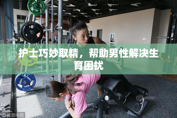 护士巧妙取精，帮助男性解决生育困扰