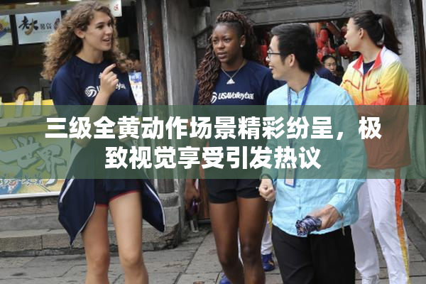 三级全黄动作场景精彩纷呈，极致视觉享受引发热议