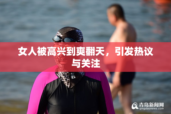 女人被高兴到爽翻天，引发热议与关注
