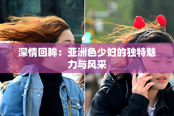 深情回眸：亚洲色少妇的独特魅力与风采