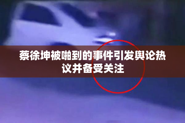 蔡徐坤被啪到的事件引发舆论热议并备受关注