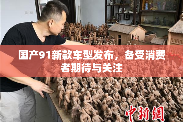 国产91新款车型发布，备受消费者期待与关注