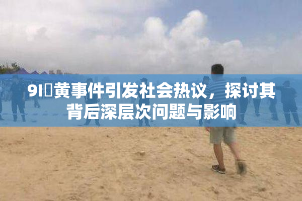 9I婬黄事件引发社会热议，探讨其背后深层次问题与影响