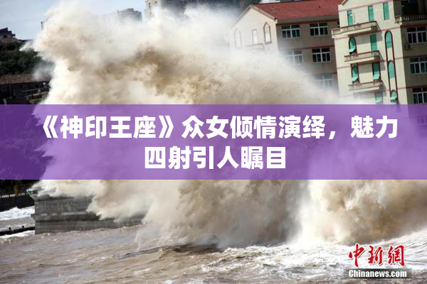 《神印王座》众女倾情演绎，魅力四射引人瞩目