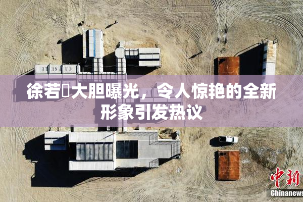 徐若瑄大胆曝光，令人惊艳的全新形象引发热议