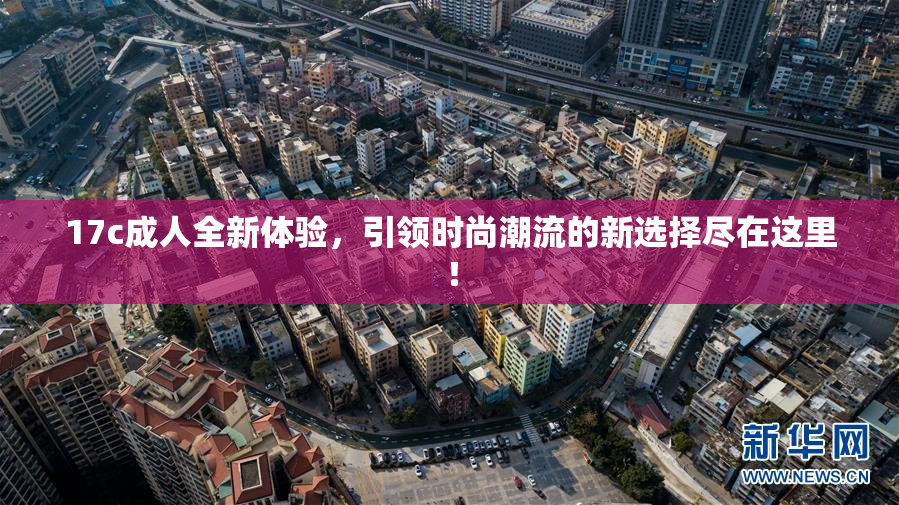 17c成人全新体验，引领时尚潮流的新选择尽在这里！