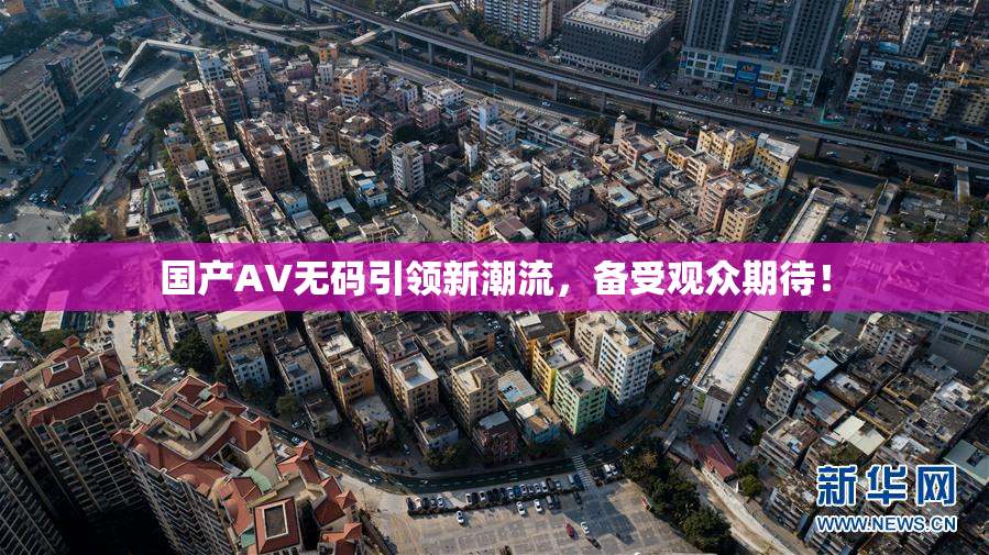 国产AV无码引领新潮流，备受观众期待！