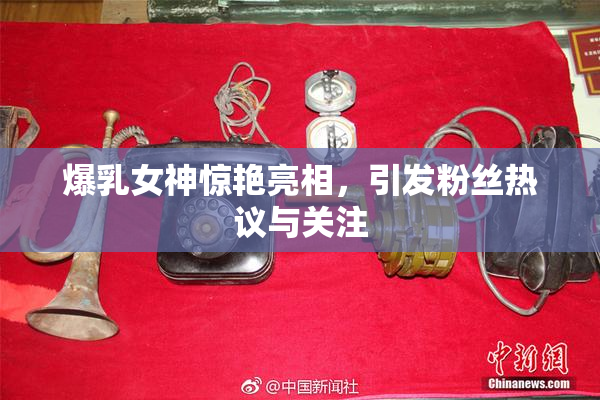爆乳女神惊艳亮相，引发粉丝热议与关注