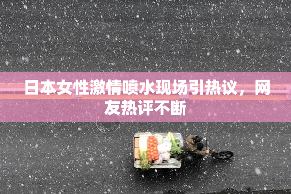 日本女性激情喷水现场引热议，网友热评不断