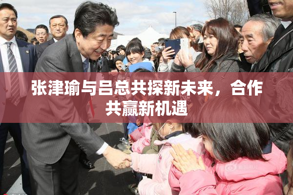 张津瑜与吕总共探新未来，合作共赢新机遇