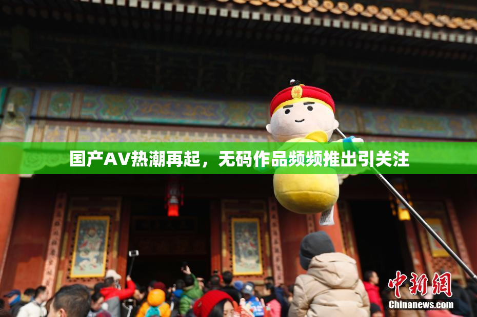 国产AV热潮再起，无码作品频频推出引关注