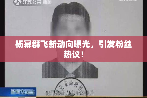 杨幂群飞新动向曝光，引发粉丝热议！
