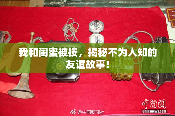我和闺蜜被按，揭秘不为人知的友谊故事！