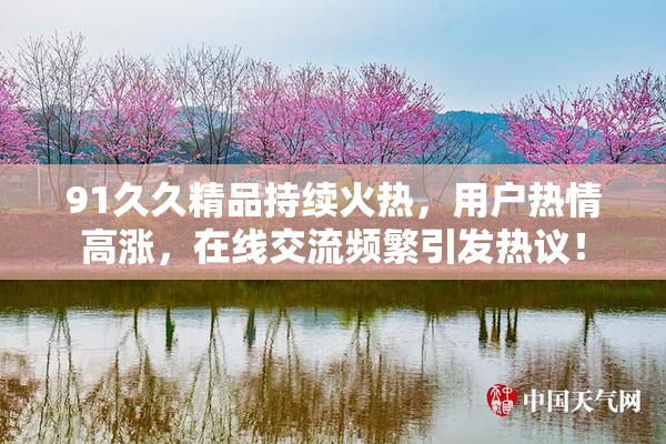 91久久精品持续火热，用户热情高涨，在线交流频繁引发热议！