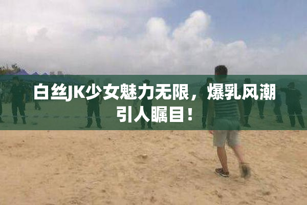 白丝JK少女魅力无限，爆乳风潮引人瞩目！