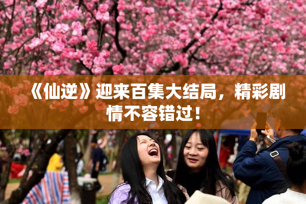 《仙逆》迎来百集大结局，精彩剧情不容错过！