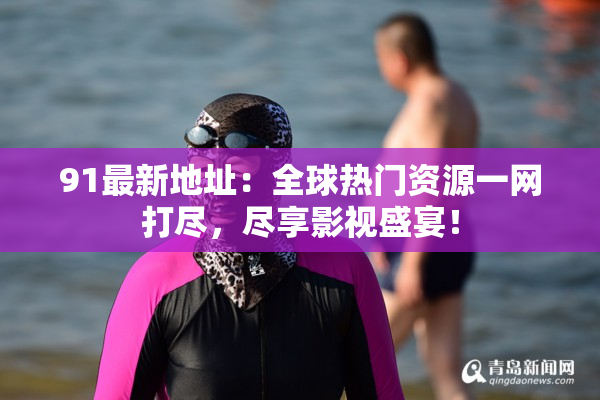 91最新地址：全球热门资源一网打尽，尽享影视盛宴！